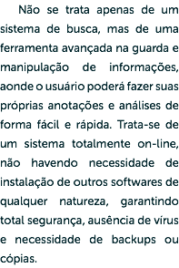 Não se trata apenas de um sistema de busca, mas de uma ferramenta avançada na guarda e manipulação de informações, aonde o usuário poderá fazer suas próprias anotações e análises de forma fácil e rápida. Trata-se de um sistema totalmente on-line, não havendo necessidade de instalação de outros softwares de qualquer natureza, garantindo total segurança, ausência de vírus e necessidade de backups ou cópias.