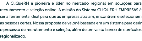 A CliQue RH é pioneira e líder no mercado regional em soluções para recrutamento e seleção online. A missão do Sistema CLIQUE RH EMPRESAS é ser a ferramenta ideal para que as empresas atraiam, encontrem e selecionem as pessoas certas. Nossa proposta de valor é baseada em um sistema para gerir o processo de recrutamento e seleção, além de um vasto banco de currículos regionalizado.